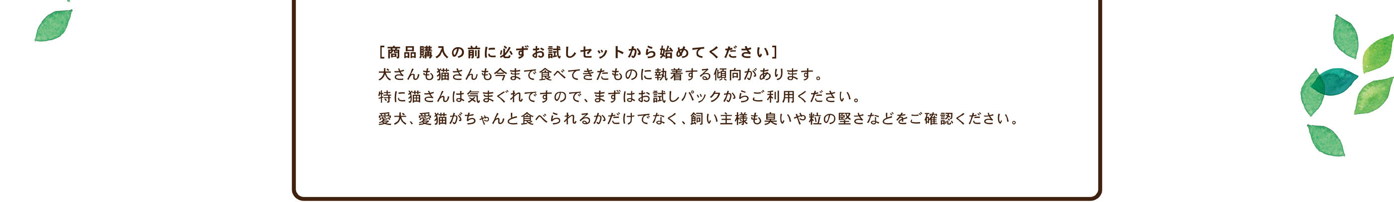 ［商品購入の前に必ずお試しセットから始めてください］ / 犬さんも猫さんも今まで食べてきたものに執着する傾向があります。 / 特に猫さんは気まぐれですので、まずはお試しパックからご利用ください。 / 愛犬、愛猫がちゃんと食べられるかだけでなく、飼い主様も臭いや粒の堅さなどをご確認ください。