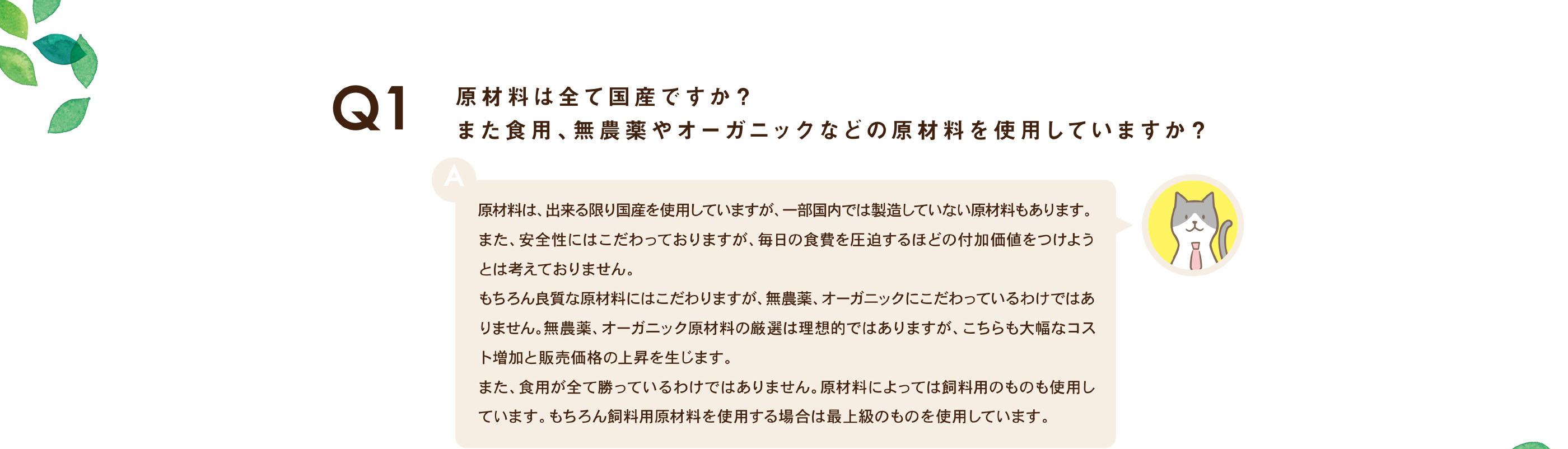 原材料は全て国産ですか？また食用、無農薬やオーガニックなどの原材料を使用していますか？ / 原材料は、出来る限り国産を使用していますが、一部国内では製造していない原材料もあります。また、安全性にはこだわっておりますが、毎日の食費を圧迫するほどの付加価値をつけようとは考えておりません。もちろん良質な原材料にはこだわりますが、無農薬、オーガニックにこだわっているわけではありません。無農薬、オーガニック原材料の厳選は理想的ではありますが、こちらも大幅なコスト増加と販売価格の上昇を生じます。また、食用が全て勝っているわけではありません。原材料によっては飼料用のものも使用しています。もちろん飼料用原材料を使用する場合は最上級のものを使用しています。