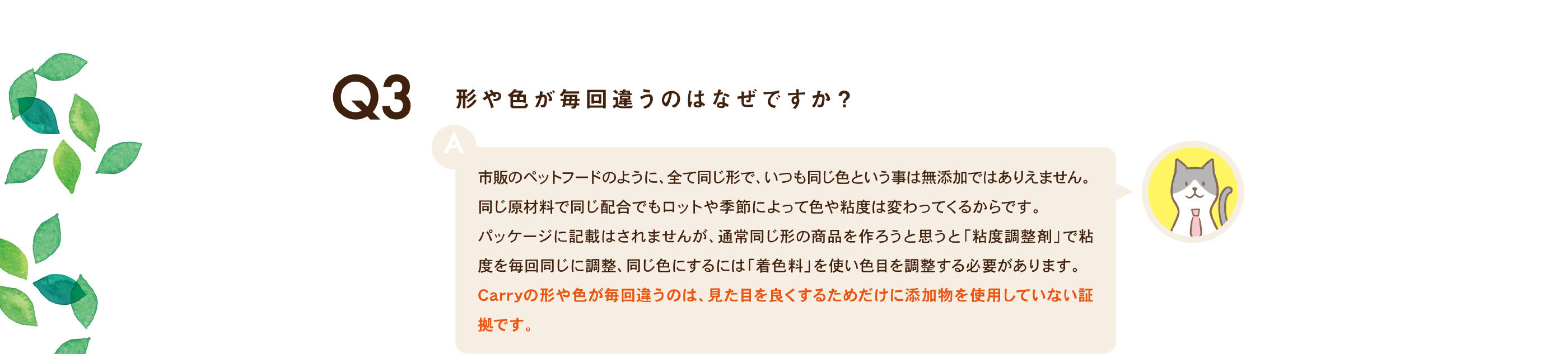 形や色が毎回違うのはなぜですか？ / 市販のペットフードのように、全て同じ形で、いつも同じ色という事は無添加ではありえません。同じ原材料で同じ配合でもロットや季節によって色や粘度は変わってくるからです。パッケージに記載はされませんが、通常同じ形の商品を作ろうと思うと「粘度調整剤」で粘度を毎回同じに調整、同じ色にするには「着色料」を使い色目を調整する必要があります。Carryの形や色が毎回違うのは、見た目を良くするためだけに添加物を使用していない証拠です。