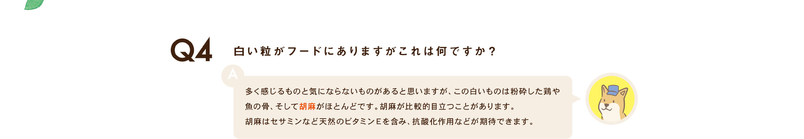 白い粒がフードにありますがこれは何ですか？ / 多く感じるものと気にならないものがあると思いますが、この白いものは粉砕した鶏や魚の骨、そして胡麻がほとんどです。胡麻が比較的目立つことがあります。胡麻はセサミンなど天然のビタミンＥを含み、抗酸化作用などが期待できます。