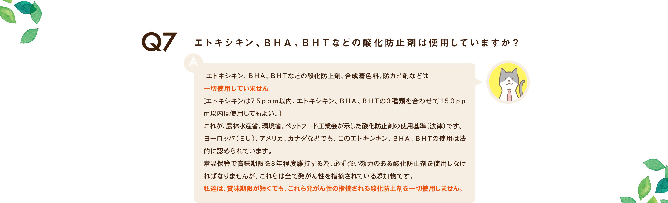 エトキシキン、ＢＨＡ、ＢＨＴなどの酸化防止剤は使用していますか？ /
                エトキシキン、ＢＨＡ、ＢＨＴなどの酸化防止剤、合成着色料、防カビ剤などは一切使用していません。[エトキシキンは７５ｐｐｍ以内、エトキシキン、ＢＨＡ、ＢＨＴの３種類を合わせて１５０ｐｐｍ以内は使用してもよい。]これが、農林水産省、環境省、ペットフード工業会が示した酸化防止剤の使用基準（法律）です。ヨーロッパ（ＥＵ）、アメリカ、カナダなどでも、このエトキシキン、ＢＨＡ、ＢＨＴの使用は法的に認められています。常温保管で賞味期限を３年程度維持する為、必ず強い効力のある酸化防止剤を使用しなければなりませんが、これらは全て発がん性を指摘されている添加物です。私達は、賞味期限が短くても、これら発がん性の指摘される酸化防止剤を一切使用しません。