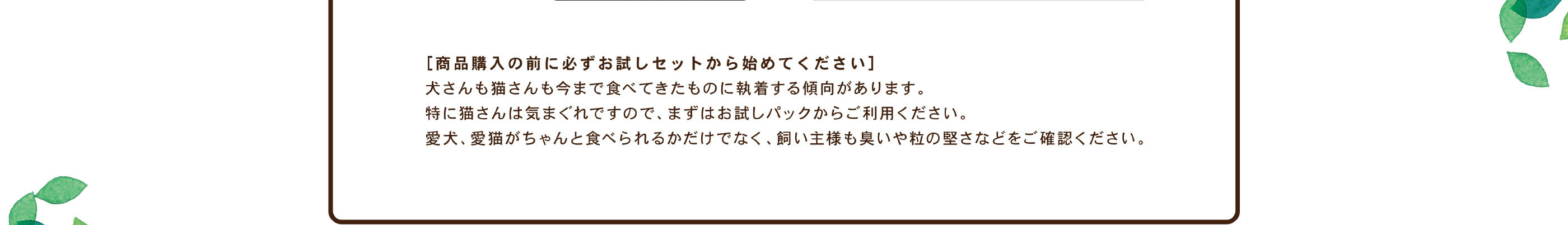 ［商品購入の前に必ずお試しセットから始めてください］ / 犬さんも猫さんも今まで食べてきたものに執着する傾向があります。 /特に猫さんは気まぐれですので、まずはお試しパックからご利用ください。 / 愛犬、愛猫がちゃんと食べられるかだけでなく、飼い主様も臭いや粒の堅さなどをご確認ください。